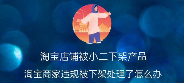 淘宝店铺被小二下架产品 淘宝商家违规被下架处理了怎么办？